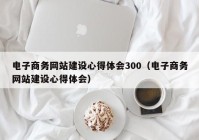 电子商务网站建设心得体会300（电子商务网站建设心得体会）