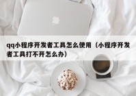 qq小程序开发者工具怎么使用（小程序开发者工具打不开怎么办）