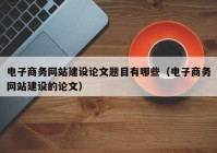 电子商务网站建设论文题目有哪些（电子商务网站建设的论文）